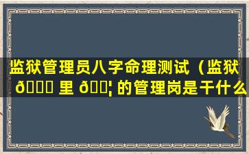 监狱管理员八字命理测试（监狱 🐛 里 🐦 的管理岗是干什么的）